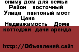 сниму дом для семьи › Район ­ восточный › Улица ­ пантоный мост › Цена ­ 5 000 -  Недвижимость » Дома, коттеджи, дачи аренда   
